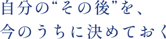 自分の“その後”を、今のうちに決めておく